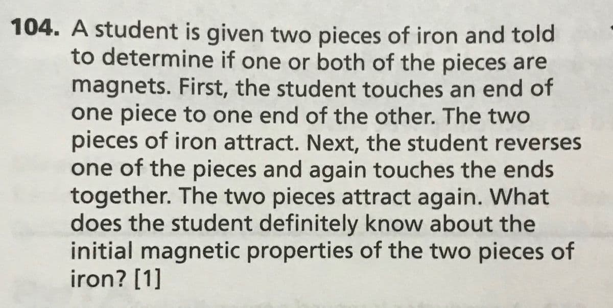 104. A student is given two pieces of iron and told
to determine if one or both of the pieces are
magnets. First, the student touches an end of
one piece to one end of the other. The two
pieces of iron attract. Next, the student reverses
one of the pieces and again touches the ends
together. The two pieces attract again. What
does the student definitely know about the
initial magnetic properties of the two pieces of
iron? [1]
