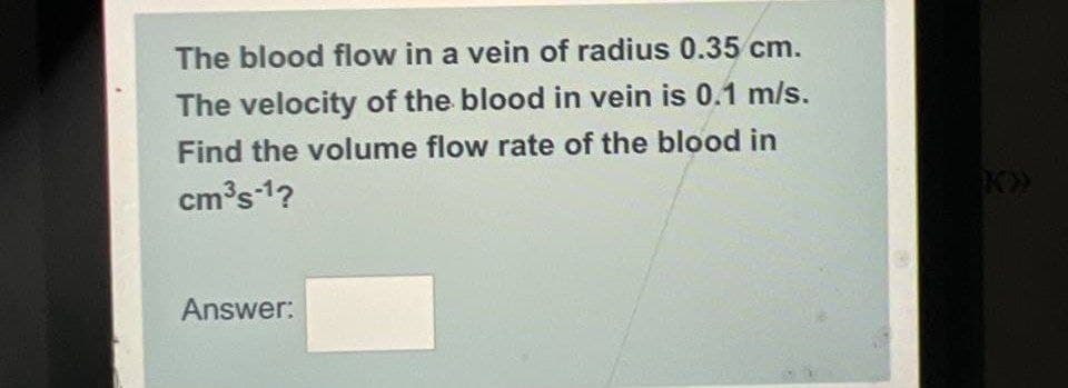The blood flow in a vein of radius 0.35 cm.
The velocity of the blood in vein is 0.1 m/s.
Find the volume flow rate of the blood in
cm³s-1?
Answer:
K»