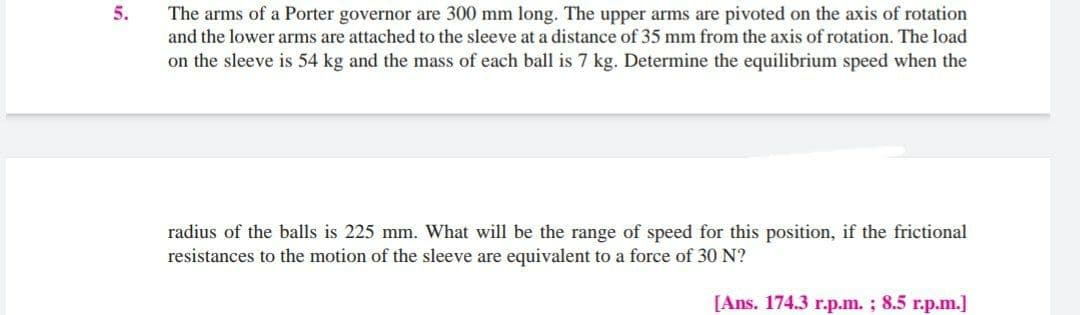 5.
The arms of a Porter governor are 300 mm long. The upper arms are pivoted on the axis of rotation
and the lower arms are attached to the sleeve at a distance of 35 mm from the axis of rotation. The load
on the sleeve is 54 kg and the mass of each ball is 7 kg. Determine the equilibrium speed when the
radius of the balls is 225 mm. What will be the range of speed for this position, if the frictional
resistances to the motion of the sleeve are equivalent to a force of 30 N?
[Ans. 174.3 r.p.m. ; 8.5 r.p.m.]