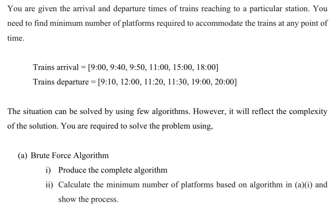 You are given the arrival and departure times of trains reaching to a particular station. You
need to find minimum number of platforms required to accommodate the trains at any point of
time.
Trains arrival = [9:00, 9:40, 9:50, 11:00, 15:00, 18:00]
Trains departure = [9:10, 12:00, 11:20, 11:30, 19:00, 20:00]
The situation can be solved by using few algorithms. However, it will reflect the complexity
of the solution. You are required to solve the problem using,
(a) Brute Force Algorithm
i) Produce the complete algorithm
ii) Calculate the minimum number of platforms based on algorithm in (a)(i) and
show the process.