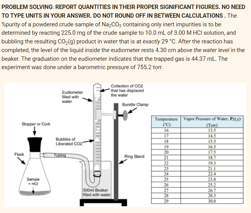 PROBLEM SOLVING: REPORT QUANTITIES IN THEIR PROPER SIGNIFICANT FIGURES. NO NEED
TO TYPE UNITS IN YOUR ANSWER. DO NOT ROUND OFF IN BETWEEN CALCULATIONS. The
%purity of a powdered crude sample of Na,CO3 containing only inert impurities is to be
determined by reacting 225.0 mg of the crude sample to 10.0 mL of 3.00 M HCI solution, and
bubbling the resulting CO2(g) product in water that is at exactly 29 °C. After the reaction has
completed, the level of the liquid inside the eudiometer rests 4.30 cm above the water level in the
beaker. The graduation on the eudiometer indicates that the trapped gas is 44.37 mL. The
experiment was done under a barometric pressure of 755.2 torr.
Collection of CO2
that has displaced
Eudiometer
filled with
water
the water
Burette Clamp
Temperature Vapor Pressure of Water, PH,O
|("C)
16
Stopper or Cork
(Torr)
13.5
14.5
17
Bubbles of
Liberated CO2"
18
15.5
19
20
21
22
16.5
17.5
18.7
Flask
Tubing
Ring Stand
23
24
25
26
27
28
19.3
21.1
22.4
23.8
25.2
26.7
28.3
Sample
+ HCI
500ml Beaker
filled with water
29
30.0
