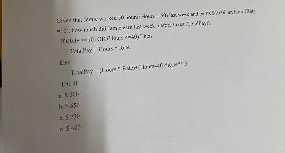 Given that Jamie worked 50 hours (Hours = 50) last week and earns $10.00 an hour (Rate
=10), how much did Jamie earn last week, before taxes (TotalPay)?
If (Rate >=10) OR (Hours <=40) Then
TotalPay Hours * Rate
-
Else
TotalPay = (Hours * Rate)+(Hours-40)*Rate*1.5
End If
a. $ 500
b. $ 650
c. $ 750
d. $ 400