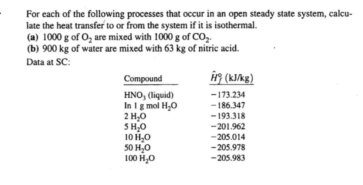 For each of the following processes that occur in an open steady state system, calcu-
late the heat transfer to or from the system if it is isothermal.
(a) 1000 g of O₂ are mixed with 1000 g of CO₂-
(b) 900 kg of water are mixed with 63 kg of nitric acid.
Data at SC:
Compound
Ĥ (kJ/kg)
HNO3 (liquid)
- 173.234
In 1 g mol H₂O
-186.347
2 H₂O
- 193.318
5 H₂O
-201.962
10 H₂O
-205.014
50 H₂O
-205.978
100 H₂O
-205.983