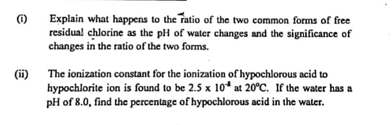 Explain what happens to the ratio of the two common forms of free
residua! chlorine as the pH of water changes and the significance of
changes in the ratio of the two forms.
(i)
(ii)
hypochlorite ion is found to be 2.5 x 10* at 20°C. If the water has a
pH of 8.0, find the percentage of hypochlorous acid in the water.
The ionization constant for the ionization of hypochlorous acid to
