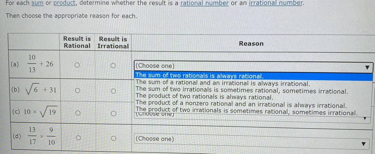 For each sum or product, determine whether the result is a rational number or an irrational number.
Then choose the appropriate reason for each.
Result is Result is
Reason
Rational
Irrational
10
<- +26
O
O
(Choose one)
13
The sum of two rationals is always rational.
The sum of a rational and an irrational is always irrational.
(b) √6
O
The sum of two irrationals is sometimes rational, sometimes irrational.
The product of two rationals is always rational.
The product of a nonzero rational and an irrational is always irrational.
The product of two irrationals is sometimes rational, sometimes irrational.
(c) 10 x
O
Choose one
13
(d)
O
(Choose one)
17
▼
+31
19
9
10
X
O
O
O