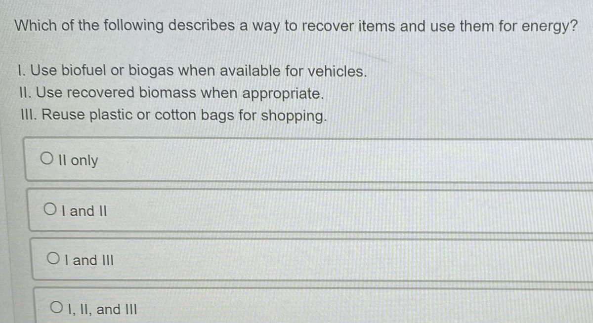 Which of the following describes a way to recover items and use them for energy?
1. Use biofuel or biogas when available for vehicles.
II. Use recovered biomass when appropriate.
III. Reuse plastic or cotton bags for shopping.
Oll only
Ol and II
OI and III
OI, II, and III