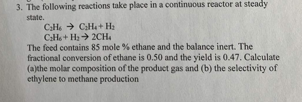 3. The following reactions take place in a continuous reactor at steady
state.
C2H6C2H4 + H2
C2H6+ H2₂2CH4
The feed contains 85 mole % ethane and the balance inert. The
fractional conversion of ethane is 0.50 and the yield is 0.47. Calculate
(a)the molar composition of the product gas and (b) the selectivity of
ethylene to methane production
