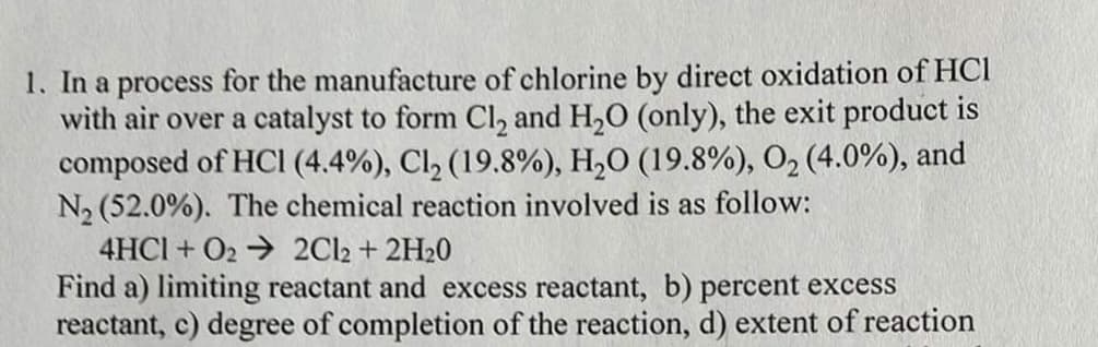 1. In a process for the manufacture of chlorine by direct oxidation of HCI
with air over a catalyst to form Cl₂ and H₂O (only), the exit product is
composed of HCI (4.4%), Cl₂ (19.8%), H₂O (19.8%), O₂ (4.0%), and
N₂ (52.0%). The chemical reaction involved is as follow:
4HC1+02 → 2Cl2 + 2H₂0
Find a) limiting reactant and excess reactant, b) percent excess
reactant, c) degree of completion of the reaction, d) extent of reaction