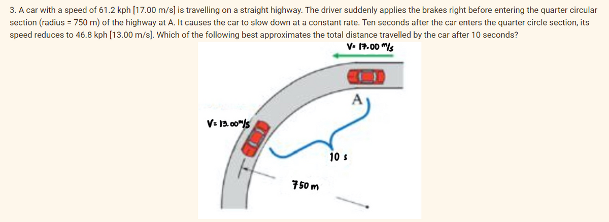 3. A car with a speed of 61.2 kph [17.00 m/s] is travelling on a straight highway. The driver suddenly applies the brakes right before entering the quarter circular
section (radius = 750 m) of the highway at A. It causes the car to slow down at a constant rate. Ten seconds after the car enters the quarter circle section, its
speed reduces to 46.8 kph [13.00 m/s]. Which of the following best approximates the total distance travelled by the car after 10 seconds?
V= 17.00 m/s
V=13.00m/s
THE
750m
10 s
