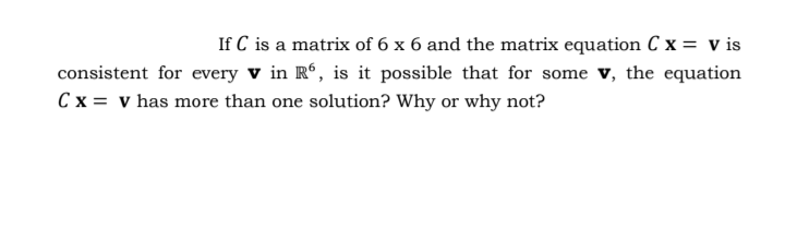 If C is a matrix of 6 x 6 and the matrix equation C x = v is
consistent for every v in R°, is it possible that for some v, the equation
Cx = v has more than one solution? Why or why not?
