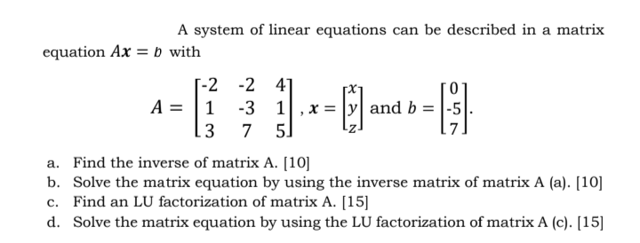 A system of linear equations can be described in a matrix
equation Ax = b_with
-2 41
T-2
A = |1
13
x = |y| and b = |-5|
5]
-3 1
7
a. Find the inverse of matrix A. [10]
b. Solve the matrix equation by using the inverse matrix of matrix A (a). [10]
c. Find an LU factorization of matrix A. [15]
d. Solve the matrix equation by using the LU factorization of matrix A (c). [15]
