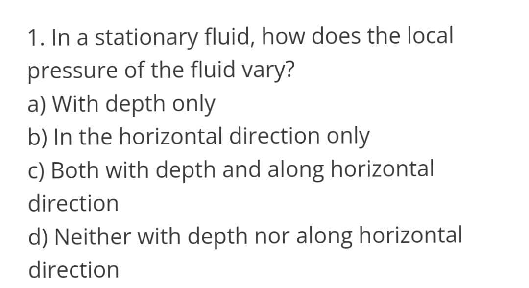1. In a stationary fluid, how does the local
pressure of the fluid vary?
a) With depth only
b) In the horizontal direction only
c) Both with depth and along horizontal
direction
d) Neither with depth nor along horizontal
direction
