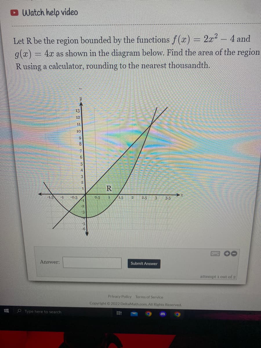 O Watch help video
Let R be the region bounded by the functions f(x) = 2x2 - 4 and
g(x) = 4x as shown in the diagram below. Find the area of the region
R using a calculator, rounding to the nearest thousandth.
13
12
11
10
8
4
2
R
-1
1.5
-1
-0.5
0.5
1
1.5
2
2.5
3.5
-2
Answer:
Submit Answer
attempt 1 out of 2
Privacy Policy Terms of Service
Copyright 2022 DeltaMath.com. All Rights Reserved.
O Type here to search
