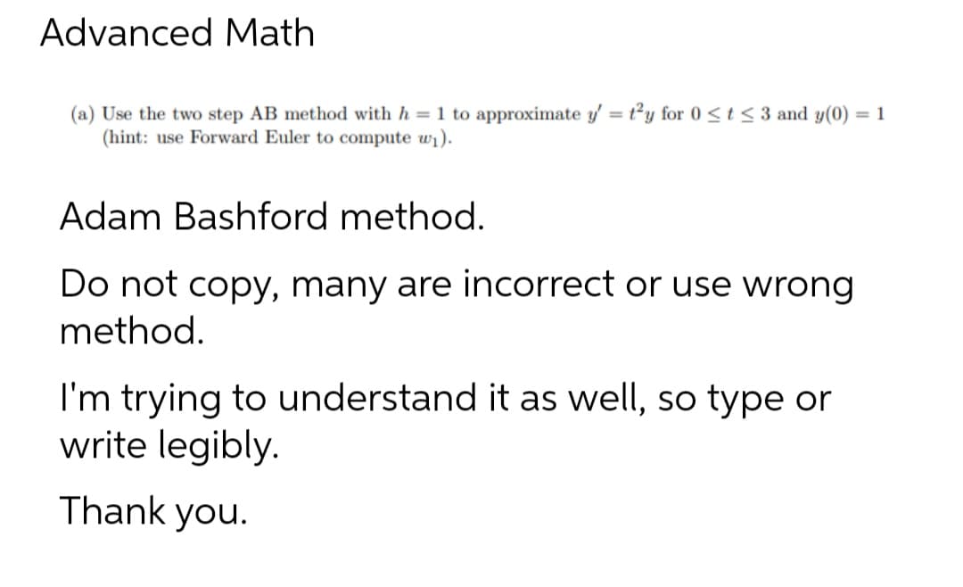 Advanced Math
(a) Use the two step AB method with h = 1 to approximate y' = t'y for 0 < t <3 and y(0) = 1
(hint: use Forward Euler to compute w₁).
Adam Bashford method.
Do not copy, many are incorrect or use wrong
method.
I'm trying to understand it as well, so type or
write legibly.
Thank you.