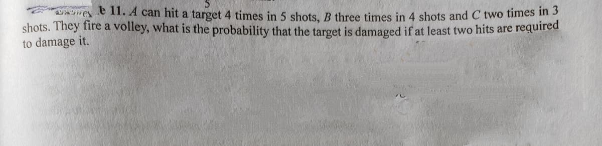 aASE 1. A can hit a target 4 times in 5 shots, B three times in 4 shots and C two times in 3
shots. They fire a volley, what is the probability that the target is damaged if at least two hits are required
to damage it.
