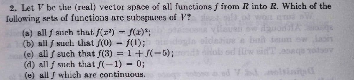 2. Let V be the (real) vector space of all functions f from R into R. Which of the
following sets of functions are subspaces of V?
af won n
(a) all f such that f(x2) = f(x)²;
(b) all f such that f(0) = f(1);
(c) all f such that f(3) = 1+ f(-5); d on
(d) all f such that f(-1) = 0;
(e) all f which are continuous.
%3D
gla oldetive
a bnt deum ow Jaois
bud
%D
tob 0oaqe 1odoov
ed Iliw eidT
%3D
oad V oisinited
reg A pe
