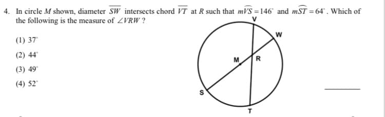 4. In circle M shown, diameter SW intersects chord VT at R such that mVS =146 and mST = 64° . Which of
the following is the measure of ZVRW ?
(1) 37
(2) 44
M
(3) 49°
(4) 52
