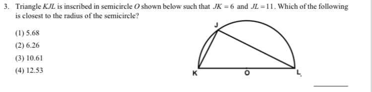 3. Triangle KJL is inscribed in semicircle O shown below such that JK = 6 and JL =11. Which of the following
is closest to the radius of the semicircle?
(1) 5.68
(2) 6.26
(3) 10.61
(4) 12.53
K
