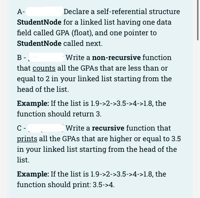 A-
Declare a self-referential structure
for a linked list having one data
StudentNode
field called GPA (float), and one pointer to
StudentNode called next.
B-
Write a non-recursive function
-
that counts all the GPAS that are less than or
equal to 2 in your linked list starting from the
head of the list.
Example: If the list is 1.9->2->3.5->4->1.8, the
function should return 3.
C-
Write a recursive function that
prints all the GPAS that are higher or equal to 3.5
in your linked list starting from the head of the
list.
Example: If the list is 1.9->2->3.5->4->1.8, the
function should print: 3.5->4.