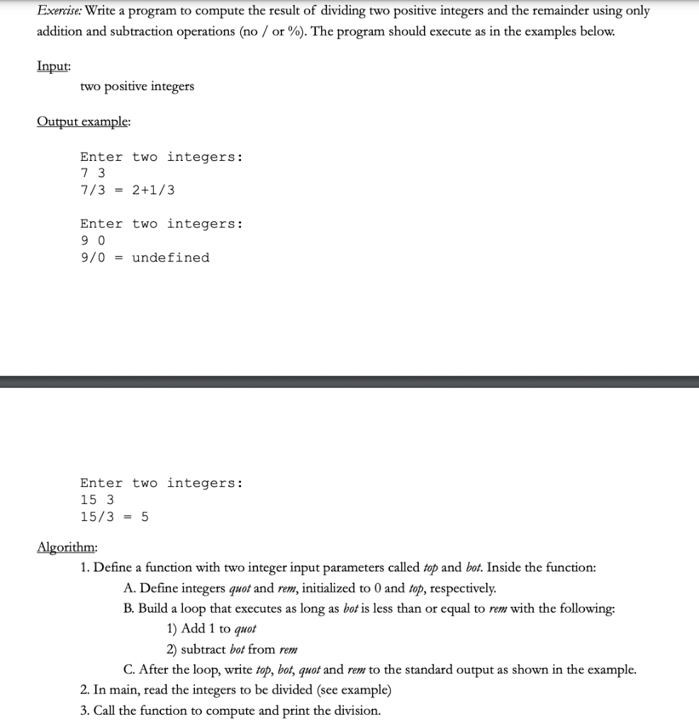 Exercise: Write a program to compute the result of dividing two positive integers and the remainder using only
addition and subtraction operations (no / or %). The program should execute as in the examples below.
Input:
two positive integers
Output example:
Enter two integers:
7 3
7/3 = 2+1/3
Enter two integers:
9 0
9/0 = undefined
Enter two integers:
15 3
15/3 = 5
Algorithm:
1. Define a function with two integer input parameters called top and bot. Inside the function:
A. Define integers quot and rem, initialized to 0 and top, respectively.
B. Build a loop that executes as long as bot is less than or equal to rem with the following:
1) Add 1 to quot
2) subtract bot from rem
C. After the loop, write top, bot, quot and rem to the standard output as shown in the example.
2. In main, read the integers to be divided (see example)
3. Call the function to compute and print the division.
