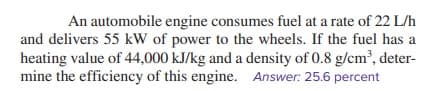 An automobile engine consumes fuel at a rate of 22 L/h
and delivers 55 kW of power to the wheels. If the fuel has a
heating value of 44,000 kJ/kg and a density of 0.8 g/cm³, deter-
mine the efficiency of this engine. Answer: 25.6 percent
