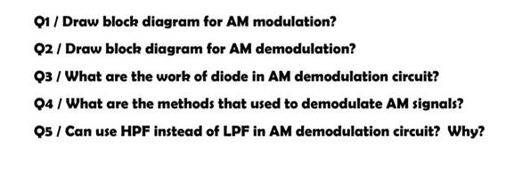 Q1 / Draw block diagram for AM modulation?
02/ Draw block diagram for AM demodulation?
Q3 / What are the work of diode in AM demodulation circuit?
Q4 / What are the methods that used to demodulate AM signals?
05 / Can use HPF instead of LPF in AM demodulation circuit? Why?
