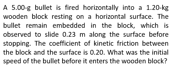 A 5.00-g bullet is fired horizontally into a 1.20-kg
wooden block resting on a horizontal surface. The
bullet remain embedded in the block, which is
observed to slide 0.23 m along the surface before
stopping. The coefficient of kinetic friction between
the block and the surface is 0.20. What was the initial
speed of the bullet before it enters the wooden block?
