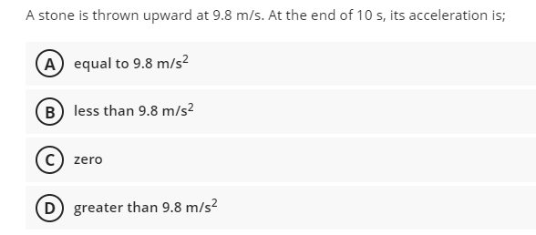 A stone is thrown upward at 9.8 m/s. At the end of 10 s, its acceleration is;
A equal to 9.8 m/s?
B less than 9.8 m/s²
zero
D greater than 9.8 m/s?
