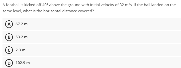 A football is kicked off 40° above the ground with initial velocity of 32 m/s. If the ball landed on the
same level, what is the horizontal distance covered?
A) 67.2 m
в) 53.2 m
2.3 m
D
102.9 m
