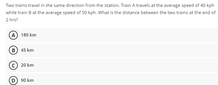 Two trains travel in the same direction from the station. Train A travels at the average speed of 40 kph
while train B at the average speed of 50 kph. What is the distance between the two trains at the end of
2 hrs?
(A) 180 km
B) 45 km
20 km
(D) 90 km
