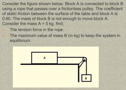 Consider the figure shown below. Block A is connected to block B
using a rope that passes over a frictionless pulley. The coefficient
of static friction between the surface of the table and block A is
0.60. The mass of block B is not enough to move block A.
Consider the mass A = 5 kg. find;
The tension force in the rope.
The maximum value of mass B (in kg) to keep the system in
equilibrium.
A
