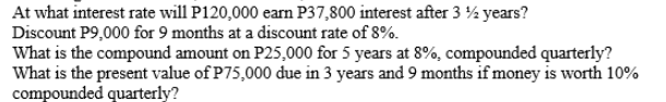 At what interest rate will P120,000 earm P37,800 interest after 3 % years?
Discount P9,000 for 9 months at a discount rate of 8%.
What is the compound amount on P25,000 for 5 years at 8%, compounded quarterly?
What is the present value of P75,000 due in 3 years and 9 months if money is worth 10%
compounded quarterly?
