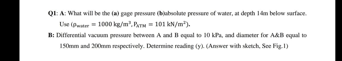 Q1: A: What will be the (a) gage pressure (b)absolute pressure of water, at depth 14m below surface.
Use (pwater = 1000 kg/m³, Patm
= 101 kN/m²).
B: Differential vacuum pressure between A and B equal to 10 kPa, and diameter for A&B equal to
150mm and 200mm respectively. Determine reading (y). (Answer with sketch, See Fig.1)

