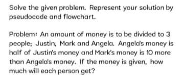 Solve the given problem. Represent your solution by
pseudocode and flowchart.
Problem: An amount of money is to be divided to 3
people; Justin, Mark and Angela. Angeld's money is
half of Justin's money and Mark's money is 10 more
than Angela's money. If the money is given, how
much will each person get?
