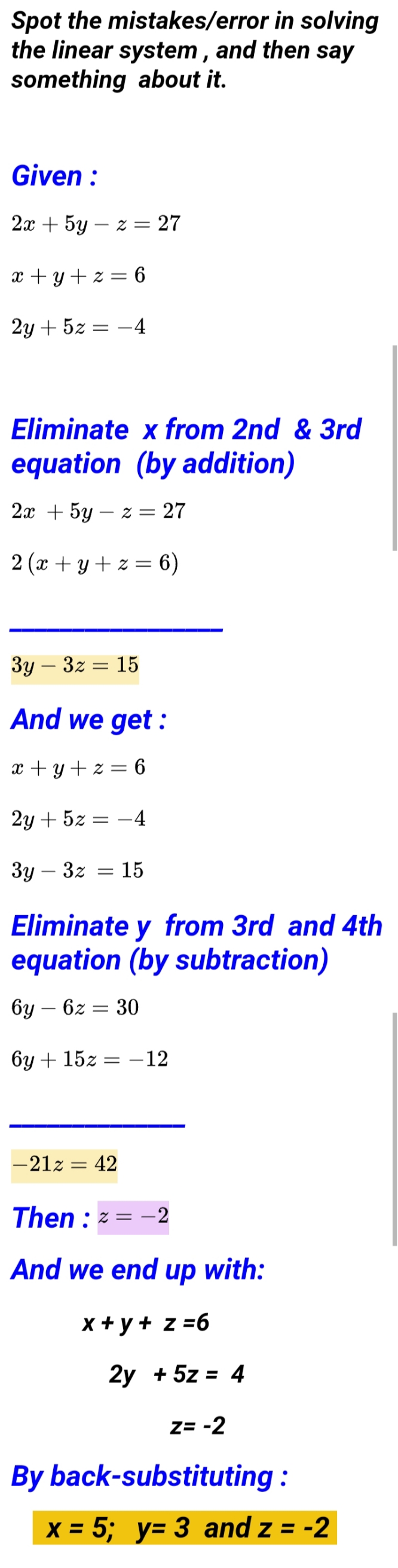 Spot the mistakes/error in solving
the linear system , and then say
something about it.
Given :
2а + 5y — 2 3D 27
x + y + z = 6
2у + 52
-4
Eliminate x from 2nd & 3rd
equation (by addition)
2x + 5y – z = 27
2 (x + y+ z = 6)
Зу — З2 — 15
|
And we get :
x + y + z = 6
2у + 52
-4
Зу — 32
= 15
Eliminate y from 3rd and 4th
equation (by subtraction)
бу — 62
30
бу + 152:
–12
-21z = 42
Then : z = -2
And we end up with:
x + y + z =6
2y + 5z = 4
Z= -2
By back-substituting :
X = 5; y= 3 and z = -2
%3D
