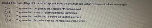 What did the Federal Deposit Insurance Corporation and the Securities and Exchange Commission have in common?
They were both designed to create jobs for the unemployed.
They were both aimed at reforming financial institutions.
They were both established to ensure fair taxation practices.
They were both formed to increase the regulation of labor unions.
