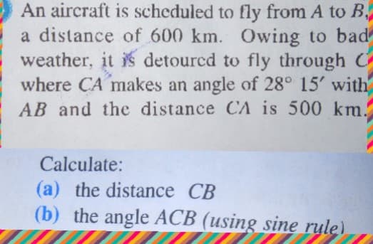 An aircraft is scheduled to fly from A to B,
a distance of 600 km. Owing to bad
weather, it is detourcd to fly through C
where CA makes an angle of 28° 15' with
AB and the distance CA is 500 km.
Calculate:
(a) the distance CB
(b) the angle ACB (using sine rule)
