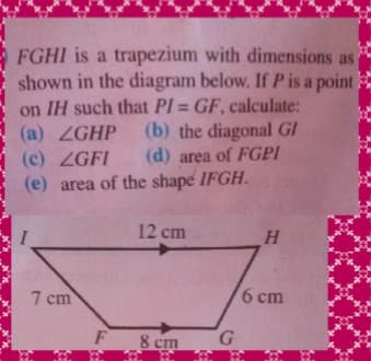 FGHI is a trapezium with dimensions as
shown in the diagram below. If P is a point
on IH such that PI = GF, calculate:
(b) the diagonal GI
(d) area of FGPI
%3D
(a) ZGHP
(c) ZGFI
(e) area of the shape IFGH.
12 cm
H.
7 cm
6 cm
F
8 cm
G.
