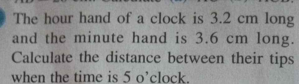 The hour hand of a clock is 3.2 cm long
and the minute hand is 3.6 cm long.
Calculate the distance between their tips
when the time is 5 o'clock.
