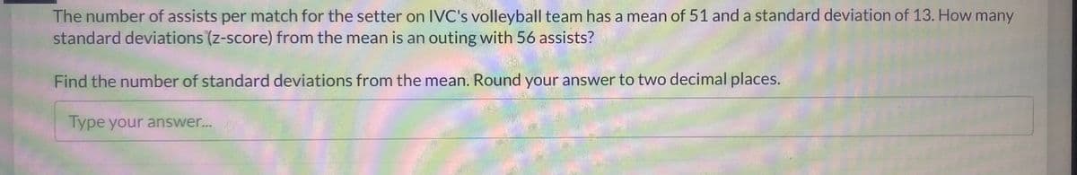The number of assists per match for the setter on IVC's volleyball team has a mean of 51 and a standard deviation of 13. How many
standard deviations (z-score) from the mean is an outing with 56 assists?
Find the number of standard deviations from the mean. Round your answer to two decimal places.
Type your answer...
