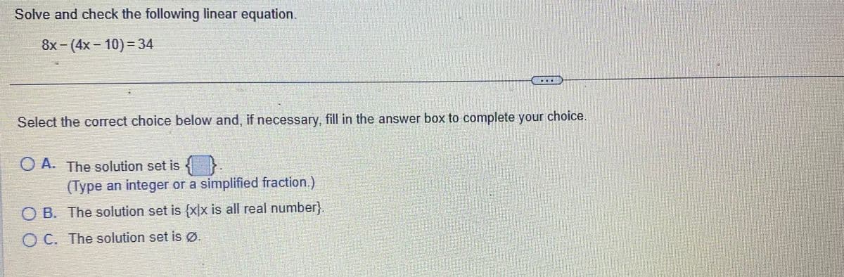 Solve and check the following linear equation.
8x - (4x 10) = 34
Select the correct choice below and, if necessary, fill in the answer box to complete your choice.
O A. The solution set is
(Type an integer or a simplified fraction.)
OB. The solution set is {x|x is all real number}.
OC. The solution set is Ø.