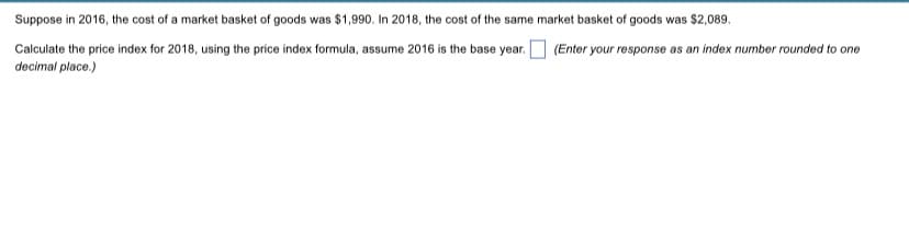 Suppose in 2016, the cost of a market basket of goods was $1,990. In 2018, the cost of the same market basket of goods was $2,089.
Calculate the price index for 2018, using the price index formula, assume 2016 is the base year.
decimal place.)
(Enter your response as an index number rounded to one
