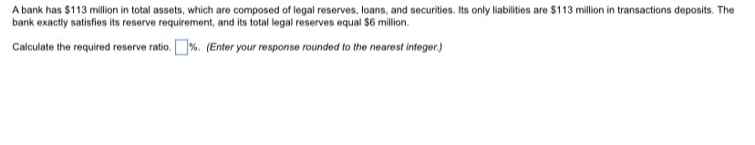 A bank has $113 million in total assets, which are composed of legal reserves, loans, and securities. Its only liabilities are $113 million in transactions deposits. The
bank exactly satisfies its reserve requirement, and its total legal reserves equal $6 million.
Calculate the required reserve ratio. %. (Enter your response rounded to the nearest integer.)