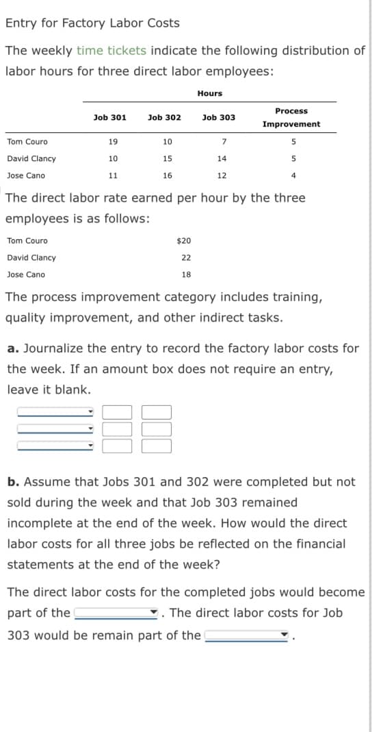 Entry for Factory Labor Costs
The weekly time tickets indicate the following distribution of
labor hours for three direct labor employees:
Tom Couro
David Clancy
Jose Cano
Job 301
Tom Couro
David Clancy
Jose Cano
19
10
11
Job 302
10
15
16
Hours
$20
22
18
Job 303
7
14
12
The direct labor rate earned per hour by the three
employees is as follows:
Process
Improvement
5
5
4
The process improvement category includes training,
quality improvement, and other indirect tasks.
a. Journalize the entry to record the factory labor costs for
the week. If an amount box does not require an entry,
leave it blank.
b. Assume that Jobs 301 and 302 were completed but not
sold during the week and that Job 303 remained
incomplete at the end of the week. How would the direct
labor costs for all three jobs be reflected on the financial
statements at the end of the week?
The direct labor costs for the completed jobs would become
part of the
. The direct labor costs for Job
303 would be remain part of the