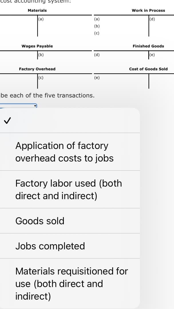 cost accounting system:
Materials
(a)
Wages Payable
Factory Overhead
(c)
(a)
(b)
(c)
(d)
(e)
ibe each of the five transactions.
Goods sold
Application of factory
overhead costs to jobs
Factory labor used (both
direct and indirect)
Jobs completed
Materials requisitioned for
use (both direct and
indirect)
Work in Process
(d)
Finished Goods
Cost of Goods Sold