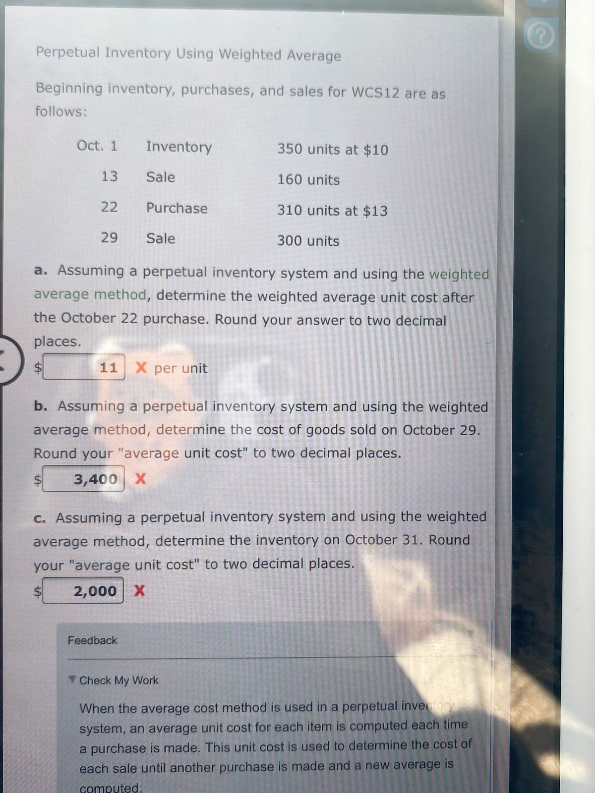 Perpetual Inventory Using Weighted Average
Beginning inventory, purchases, and sales for WCS12 are as
follows:
Oct. 1
Inventory
350 units at $10
13
Sale
160 units
22
Purchase
310 units at $13
29
Sale
300 units
a. Assuming a perpetual inventory system and using the weighted
average method, determine the weighted average unit cost after
the October 22 purchase. Round your answer to two decimal
places.
11
X per unit
b. Assuming a perpetual inventory system and using the weighted
average method, determine the cost of goods sold on October 29.
Round your "average unit cost" to two decimal places.
3,400 X
C. Assuming a perpetual inventory system and using the weighted
average method, determine the inventory on October 31. Round
your "average unit cost" to two decimal places.
2,000 X
Feedback
V Check My Work
When the average cost method is used in a perpetual invetory
system, an average unit cost for each item is computed each time
a purchase is made. This unit cost is used to determine the cost of
each sale until another purchase is made and a new average is
computed.
%24
%24
%24
