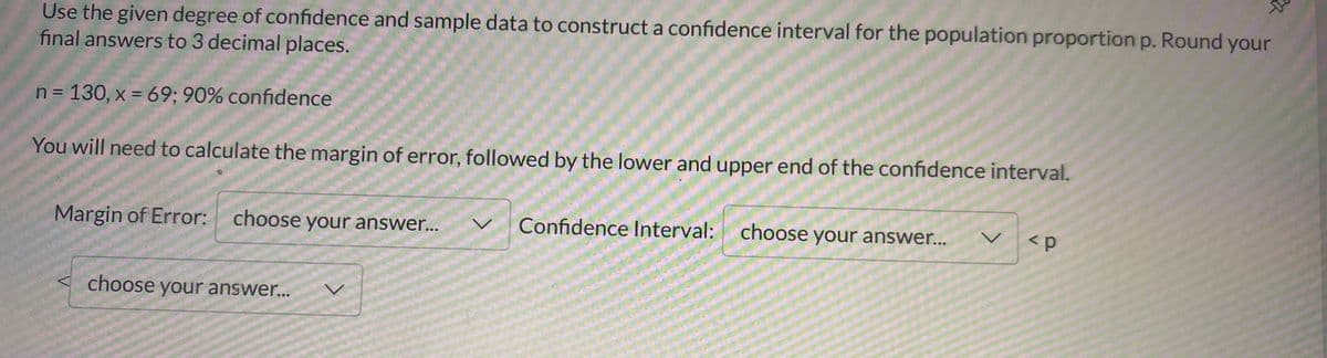 Use the given degree of confidence and sample data to construct a confidence interval for the population proportion p. Round your
final answers to 3 decimal places.
n = 130, x = 69; 90% confidence
You will need to calculate the margin of error, followed by the lower and upper end of the confidence interval.
Margin of Error:
choose your answer...
Confidence Interval: choose your answer...
レ
<p
choose your answer...
