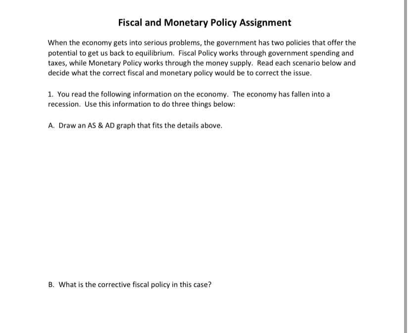 Fiscal and Monetary Policy Assignment
When the economy gets into serious problems, the government has two policies that offer the
potential to get us back to equilibrium. Fiscal Policy works through government spending and
taxes, while Monetary Policy works through the money supply. Read each scenario below and
decide what the correct fiscal and monetary policy would be to correct the issue.
1. You read the following information on the economy. The economy has fallen into a
recession. Use this information to do three things below:
A. Draw an AS & AD graph that fits the details above.
B. What is the corrective fiscal policy in this case?