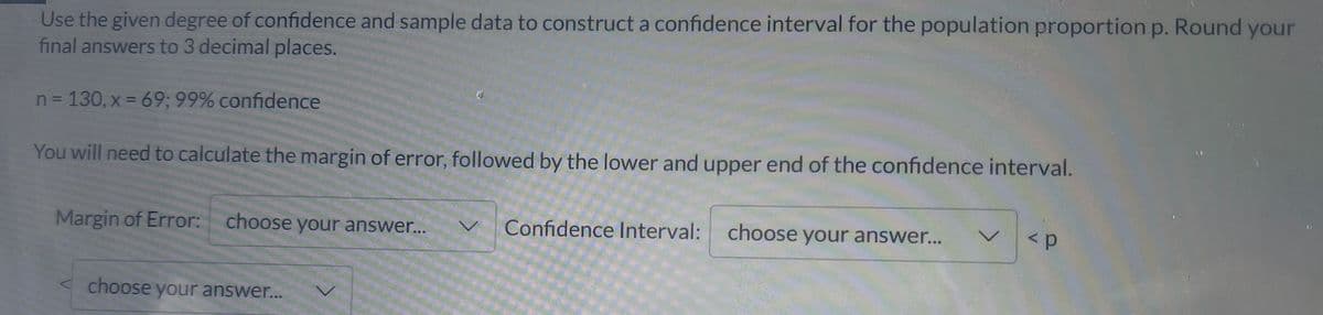 Use the given degree of confidence and sample data to construct a confidence interval for the population proportion p. Round your
final answers to 3 decimal places.
n = 130, x = 69; 99% confidence
You will need to calculate the margin of error, followed by the lower and upper end of the confidence interval.
Margin of Error: choose your answer.
Confidence Interval:
choose your answer...
choose your answer...
