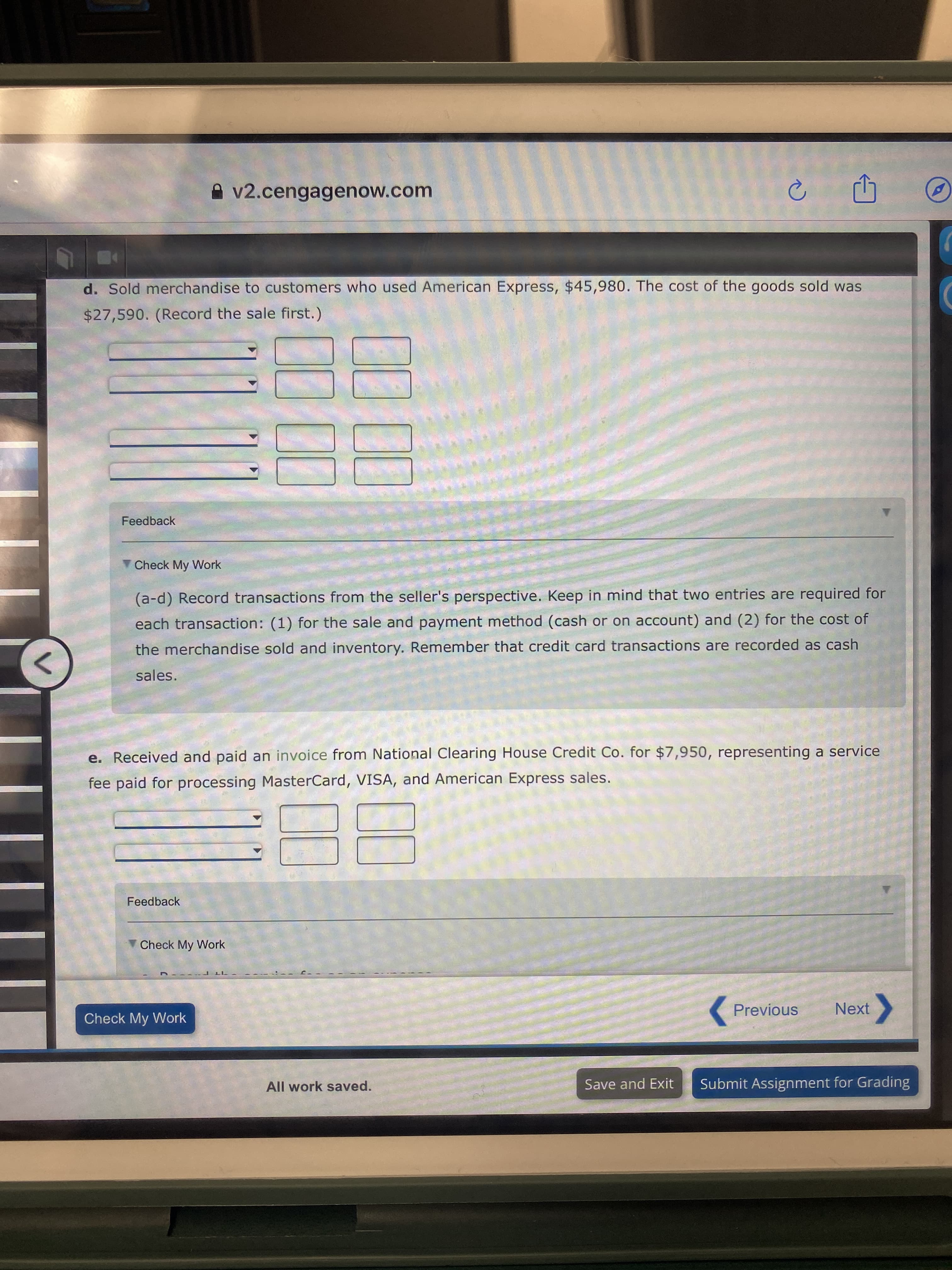 A v2.cengagenow.com
d. Sold merchandise to customers who used American Express, $45,980. The cost of the goods sold was
$27,590. (Record the sale first.)
Feedback
Check My Work
(a-d) Record transactions from the seller's perspective. Keep in mind that two entries are required for
each transaction: (1) for the sale and payment method (cash or on account) and (2) for the cost of
the merchandise sold and inventory. Remember that credit card transactions are recorded as cash
sales.
<>
e. Received and paid an invoice from National Clearing House Credit Co. for $7,950, representing a service
fee paid for processing MasterCard, VISA, and American Express sales.
Feedback
Check My Work
Check My Work
Previous
Next
All work saved.
Save and Exit
Submit Assignment for Grading
